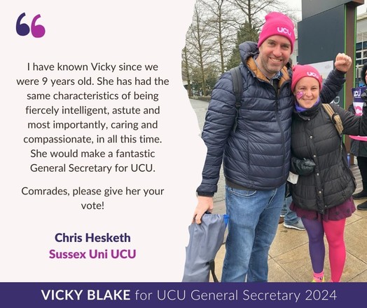 Endorsement graphic with text as follows and pic of Vicky and Chris on a UCU picket line:

I have known Vicky since we were 9 years old. She has had the same characteristics of being fiercely intelligent, astute and most importantly, caring and compassionate, in all this time. She would make a fantastic General Secretary for UCU.

Comrades, please give her your vote!

Chris Hesketh, Sussex Uni UCU

Vicky Blake for UCU General Secretary 2024