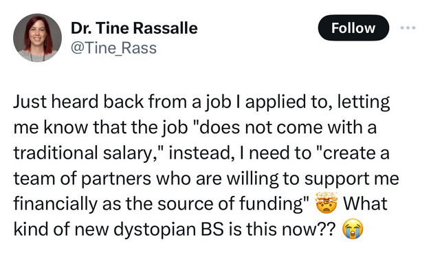 From x/twitter: Dr. Tine Rassalle @Tine_Rass Follow Just heard back from a job I applied to, letting me know that the job "does not come with a traditional salary," instead, I need to "create a team of partners who are willing to support me financially as the source of funding" What kind of new dystopian BS is this now?? o