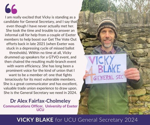 Image of Alex holding a hand made "Vicky Blake 4 General Sec" poster and smiling, with text in campaign template: 

Dr Alex Fairfax-Cholmeley, Communications Officer University of Exeter UCU

I am really excited that Vicky is standing as a candidate for General Secretary, and I say that even though I have never actually met her. She took the time and trouble to answer an informal call for help from a couple of Exeter members to help boost our Get The Vote Out efforts back in late 2021 (when Exeter was stuck in a depressing cycle of missed ballot thresholds). Within no time at all, Vicky drummed up speakers for a GTVO event, and then chaired the resulting multi-branch event with warm efficiency. She has long been a prominent voice for the kind of union that I want to be a member of: one that fights tenaciously for its most vulnerable members. She is a great communicator and has excellent, valuable trade union experience to draw upon. She is the General Secretary we need in 2024.