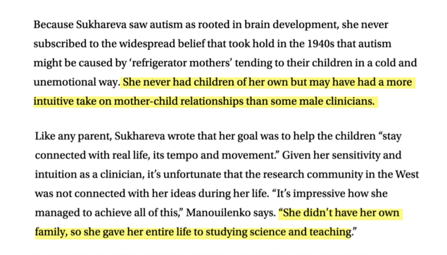An excerpt from the linked article with two sentences highlighted (indicated parenthetically in alt text):

"Because Sukhareva saw autism as rooted in brain development, she never subscribed to the widespread belief that took hold in the 1940s that autism might be caused by ‘refrigerator mothers’ tending to their children in a cold and unemotional way. (highlighted sentence) She never had children of her own but may have had a more intuitive take on mother-child relationships than some male clinicians. (end highlighted sentence)

Like any parent, Sukhareva wrote that her goal was to help the children “stay connected with real life, its tempo and movement.” Given her sensitivity and intuition as a clinician, it’s unfortunate that the research community in the West was not connected with her ideas during her life. “It’s impressive how she managed to achieve all of this,” Manouilenko says. (highlighted sentence)“She didn’t have her own family, so she gave her entire life to studying science and teaching.” (end highlighted sentence)