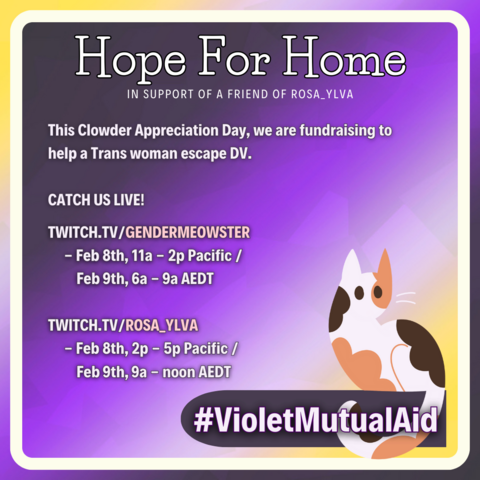 Overall image background is a nonbinary gradient with a white rounded square just off the edge. In the bottom right corner, a cartoon calico cat sits on a dark banner with #VioletMutualAid. Text in white reads: Hope for Home: In support of a friend of Rosa_Ylva. This Clowder Appreciation Day, we are fundraising to help a Trans woman escape DV. Catch us live! Twitch.tv/GenderMeowster - Feb 8th, 11a - 2p PT / Feb 9th, 6a - 9a AEDT. Twitch.tv/Rosa_Ylva - Feb 8th, 2p - 5p PT / Feb 9th, 9a - noon AEDT