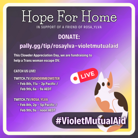 Overall image background is a nonbinary gradient with a white rounded square just off the edge. In the bottom right corner, a cartoon calico cat sits on a dark banner with #VioletMutualAid, with a LIVE recording banner floating above it. Text in white reads: Hope for Home: In support of a friend of Rosa_Ylva. DONATE: pally.gg/tip/rosaylva-violetmutualaid. This Clowder Appreciation Day, we are fundraising to help a Trans woman escape DV. Catch us live! Twitch.tv/GenderMeowster - Feb 8th, 11a - 2p PT / Feb 9th, 6a - 9a AEDT. Twitch.tv/Rosa_Ylva - Feb 8th, 2p - 5p PT / Feb 9th, 9a - noon AEDT