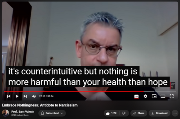 https://www.youtube.com/watch?v=Dwes1kXq9U8
Embrace Nothingness: Antidote to Narcissism

23,718 views  10 Jul 2020  Mind of the Psychopathic Narcissist
NEW CHANNEL Nothingness: Antidote to Narcissism
  

 / @nothingnessnonarcissism  

Hard data from all over the world show the following, consistently and over millennia:

1. Accept that you are special only to yourself, unique only as a statistic, indistinguishable socially from billions of others;

2. Accept that you are here today, gone tomorrow, ephemeral, utterly forgettable and that your life is random, arbitrary, nasty, brutish, short, and meaningless. You are nothing but an eat2shit machine. Chances are that you will die childless (if you are man) or hated by your offspring.

3. Surrender: resistance is futile, change is an illusion. There is nothing you can do about your essential nothingness, your social station, your future, or people you care about. Not every problem has a solution and very few problems are real.