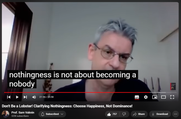 https://www.youtube.com/watch?v=XY_j68evjmM
Don't Be a Lobster! Clarifying Nothingness: Choose Happiness, Not Dominance!


14,088 views  21 Oct 2020  Mind of the Psychopathic Narcissist
NEW CHANNEL Nothingness: Antidote to Narcissism   

 / @nothingnessnonarcissism  

Embrace Nothingness: Antidote to Narcissism (additional vids in playlists):

  

 • Embrace Nothingness: Antidote to narc...  

Nothingness is not about being a nobody and doing nothing. 

It is about choosing to be human, not a lobster.

It is about putting firm boundaries between you and the world.

It is about choosing happiness - not dominance.

It is accomplishing from within, not from without.

It is about not letting others regulate your emotions, moods, and thinking.

It is about being an authentic YOU.

Original posted here, courtesy Dorcas Williams: 

  

 / @cleo2345