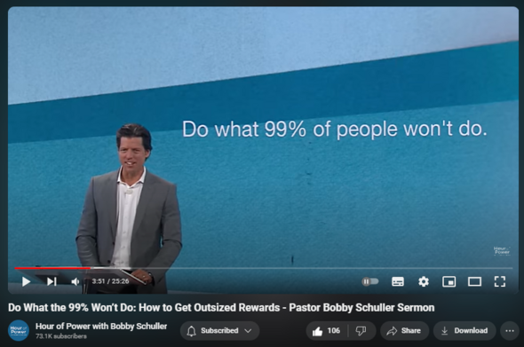 https://www.youtube.com/watch?v=lizrhT9TGIQ
Do What the 99% Won’t Do: How to Get Outsized Rewards - Pastor Bobby Schuller Sermon

2,398 views  3 Feb 2024  #ChristianInspiration
Pastor Bobby’s challenge today is to become more than 99% of people. Your life can be bigger, you can experience more, love more, touch more lives, dream more dreams, and accomplish more. Think about tomorrow when you make your decisions today. Begin with the end in mind and things will go better, with today’s message, “Do What the 99% Won’t Do: How to Get Outsized Rewards.”

🔗 Full service:   

 • Do What the 99% Won’t Do: How to Get ...