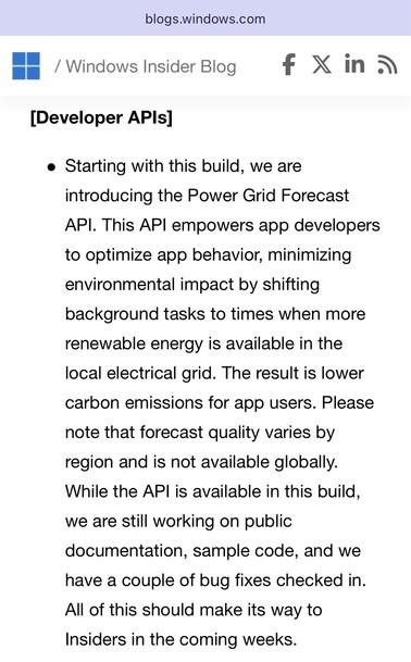 screenshot of Windows Insider Blog (blogs.windows.com)

[Developer APIs]

Starting with this build, we are introducing the Power Grid Forecast API. This API empowers app developers to optimize app behavior, minimizing environmental impact by shifting background tasks to times when more renewable energy is available in the local electrical grid. The result is lower carbon emissions for app users. Please note that forecast quality varies by region and is not available globally. While the API is a…
