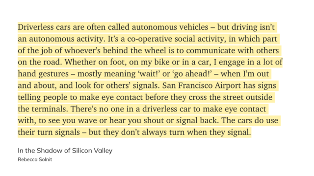 "Driverless cars are often called autonomous vehicles – but driving isn’t an autonomous activity. It’s a co-operative social activity, in which part of the job of whoever’s behind the wheel is to communicate with others on the road. Whether on foot, on my bike or in a car, I engage in a lot of hand gestures – mostly meaning ‘wait!’ or ‘go ahead!’ – when I’m out and about, and look for others’ signals. San Francisco Airport has signs telling people to make eye contact before they cross the street outside the terminals. There’s no one in a driverless car to make eye contact with, to see you wave or hear you shout or signal back. The cars do use their turn signals – but they don’t always turn when they signal." (Rebecca Solnit, In the Shadow of Silicon Valley)