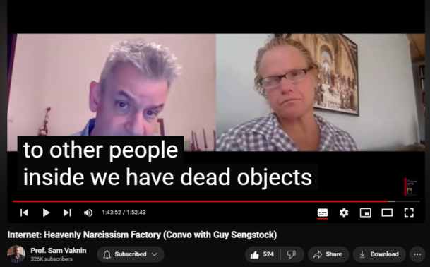 https://www.youtube.com/watch?v=l8FllW5awaU
Internet: Heavenly Narcissism Factory (Convo with Guy Sengstock)


16,784 views  12 Nov 2020  Psychopathic Narcissists in Social Settings
NEW CHANNEL Nothingness: Antidote to Narcissism
  

 / @nothingnessnonarcissism  

The Internet is the Kingdom of Heaven for narcissists and spawns narcissism. It caters to our deepest emotional-psychological needs and cravings. This is an irreversible process.

Psychologists preassume universal human nature

There is affinity between humans and computers (naturally): Turing universal machines

Narcissist fallen, inauthentic “One” (=they) condition

Choice between world and self: mutually exclusive

Individuation is a rejection of the world at the service of the self