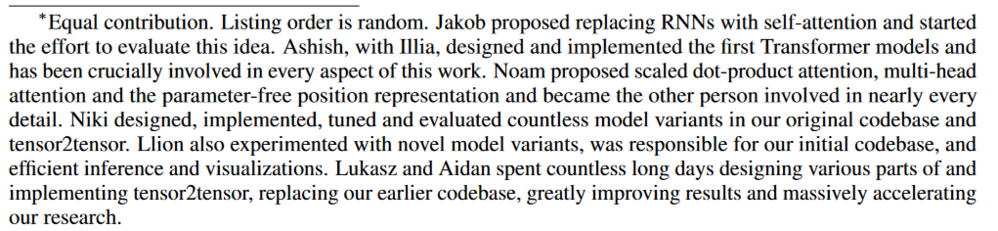 Text from the "contributions" paragraph in a famous computing paper ("Attention is All You Need."

Complete text follows: "Equal contribution. Listing order is random. Jakob proposed replacing RNNs with self-attention and started the effort to evaluate this idea. Ashish, with Illia, designed and implemented the first Transformer models and has been crucially involved in every aspect of this work. Noam proposed scaled dot-product attention, multi-head attention and the parameter-free position representation and became the other person involved in nearly every detail. Niki designed, implemented, tuned and evaluated countless model variants in our original codebase and tensor2tensor. Llion also experimented with novel model variants, was responsible for our initial codebase, and efficient inference and visualizations. Lukasz and Aidan spent countless long days designing various parts of and implementing tensor2tensor, replacing our earlier codebase, greatly improving results and massively accelerating our research."