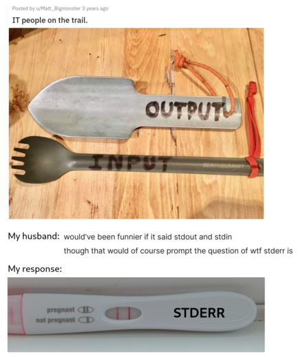 A screenshot of a reddit post titled "IT people on the trail" with a poop trowel labelled "OUTPUT" and a spork labelled "INPUT".  Underneath the screenshot is my husband's response: "would've been funnier if it said stdout and stdin, though that would of course prompt the question of wtf stderr is". To which I responded with a photo of a positive pregnancy test labelled with standard error.