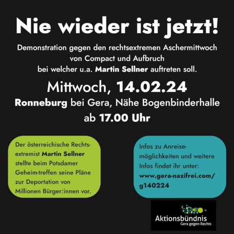 Sharepic mit folgender Aufschrift:

Achtung, wichtig !! 

Nie wieder ist jetzt! 

Demonstration gegen den rechtsextremen Aschermittwoch von Compact und Aufbruch bei welcher u.a. Martin Sellner auftreten soll. 

Mittwoch, 14.02.24 Ronneburg bei Gera, Nähe Bogenbinderhalle ab 17.00 Uhr 

Der österreichische Rechtsextremist Martin Sellner stellte beim Potsdamer Geheim-treffen seine Pläne zur Deportation von Millionen Bürger:innen vor.

Infos zu Anreisemöglichkeiten und weitere Infos findet ihr unter: www.gera-nazifrei.com/g140224 

Aktionsbündnis Gera gegen rechts
@gera.gegenrechts