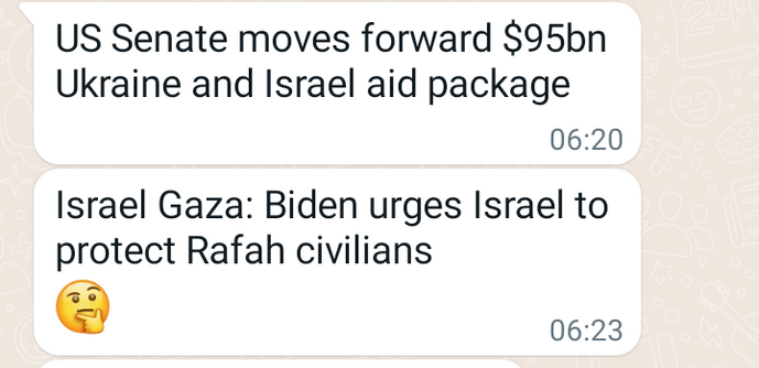 Screenshot  2 juxtaposed WhatsApp messages sent by a friend

1st: US Senate moves forward $95bn Ukraine and Israel aid package.

https://www.reuters.com/world/us/what-is-us-congress-9534-billion-security-aid-bill-2024-02-12/


2nd: Israel Gaza: Biden urges Israel to protect Rafah civilians.... ends with a little perplexed emoji.

https://www.bbc.co.uk/news/world-middle-east-68281213