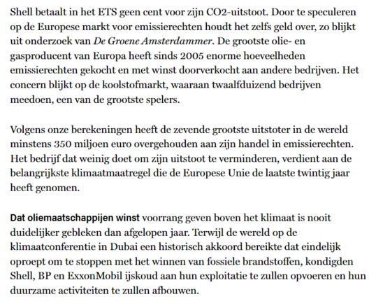 textshot:
"Shell betaalt in het ETS geen cent voor zijn CO2-uitstoot. Door te speculeren op de Europese markt voor emissierechten houdt het zelfs geld over, zo blijkt uit onderzoek van De Groene Amsterdammer. De grootste olie- en gasproducent van Europa heeft sinds 2005 enorme hoeveelheden emissierechten gekocht en met winst doorverkocht aan andere bedrijven. Het concern blijkt op de koolstofmarkt, waaraan twaalfduizend bedrijven meedoen, een van de grootste spelers.

Volgens onze berekeningen heeft de zevende grootste uitstoter in de wereld minstens 350 miljoen euro overgehouden aan zijn handel in emissierechten. Het bedrijf dat weinig doet om zijn uitstoot te verminderen, verdient aan de belangrijkste klimaatmaatregel die de Europese Unie de laatste twintig jaar heeft genomen.

Dat oliemaatschappijen winst voorrang geven boven het klimaat is nooit duidelijker gebleken dan afgelopen jaar. Terwijl de wereld op de klimaatconferentie in Dubai een historisch akkoord bereikte dat eindelijk oproept om te stoppen met het winnen van fossiele brandstoffen, kondigden Shell, BP en ExxonMobil ijskoud aan hun exploitatie te zullen opvoeren en hun duurzame activiteiten te zullen afbouwen."