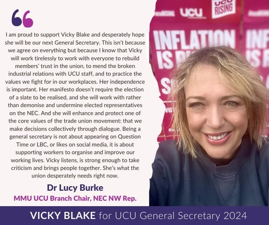Image of Lucy Burke on right hand side smiling in front of "Inflation is Rising - So are We" placards, with text on the left:

I am proud to support Vicky Blake and desperately hope she will be our next General Secretary. This isn’t because we agree on everything but because I know Vicky will work tirelessly to work with everyone to rebuild members’ trust in the union, to mend the broken industrial relations with UCU staff and to practice the values we fight for in our workplaces. Her independence is important. Her manifesto doesn’t require the election of a slate to be realised and she will work with rather than demonise and undermine elected representatives on NEC. And she will enhance and protect one of the core values of the trade union movement: that we make decisions collectively through dialogue. Being a general secretary is not about appearing on Question Time or LBC, or likes on social media, it is about supporting workers to organise and improve our working lives. Vicky listens, is strong enough to take criticism and brings people together. She is what the union desperately needs right now. 

Dr Lucy Burke 
MMU UCU Branch Chair, NEC NW Rep
Vicky Blake for UCU General Secretary