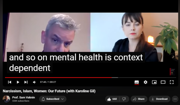 https://www.youtube.com/watch?v=VF0dNuIuMXM
Narcissism, Islam, Women: Our Future (with Karoline Gil)

15,222 views  26 Dec 2020  Psychopathic Narcissists in Social Settings
Islam, Narcissism, and Women are the future (Men are obsolete). Both history and the human reaction to it are constant: narcissism (delusional fantasy) as a defense against the disorientation of a rapidly shifting reality and one's own insignificance. The solution is radical acceptance. Oh, Men are doomed: the future is feminine.

Convo with Karoline Gil:   

 • A Pandemic within a Pandemic - Narcis...