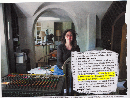 A blurry photo of musician Kim Deal, smiling with her eyes closed) in from of a console in her recording studio, which looks like a living room in her home. Inset is a quote from a magazine article that says 'It was horrible. When The Breeders started out in Dayton, when we first started doing our demos, the studio in town had a Hi8 digital tape. And I'm just like, "This is not a good sound at all." They were telling me how this is a better, cleaner sound. This is '92. So, 50,000 sampling rate. But what they don't say is if the sample sounds shitty, you get 50,000 shitty samples and you're going to sound like shit. It was horrible sounding. Honestly. I was happy to do demos there. It's just when somebody tells me it sounds good, and it doesn't, I was like, "Digital sucks!"'