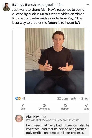 Belinda Barnet:  
Just want to share Alan Kay's response to being quoted by Zuck in Meta's recent video on Vision Pro (he concludes with a quote from Kay, "The best way to predict the future is to invent it.") 

Alan Kay, President at Viewpoints Research Institute: 
He misses that "very bad futures can also be invented" (and that he helped bring forth a truly terrible one that is still our present).