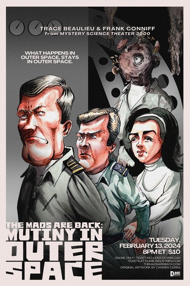 Promotional poster for The Mads Are Back February 13, 2024 show, "Mutiny In Outer Space." It shows a watercolor painting by artist Carmen Cerra, primarily in gray tones and showing the interior background of a space station wall with several analog clocks and rounded steel beams with circular perforations.

Three characters are shown (from left): 1) William Leslie as Maj. Gordon Towers (grim look, arms behind back); 2) James Dobson as Dr. Hoffman (intense look); and 3) Dolores Faith as Dr. Faith Montaine (white dress with black waist belt and black hair held back with hair beret). Behind them is a humanoid figure with its face replaced with a mass of fungus and mushrooms, with a single eye. Behind it several fungus strands reach down from the ceiling.

The text at top center reads "Trace Beaulieu & Frank Conniff / From Mystery Science Theater 3000". 

The caption below this, at left, reads "What happens in outer space stays in outer space."

At bottom-left in medium chunky blockletters: "The Mads Are Back: Mutiny In Outer Space"

In the lower-right appears text:
TUESDAY, FEBRUARY 13, 2024
8PM ET $10
ONLINE ONLY | TICKET INCLUDES DOWNLOAD
TICKETS AT DUMB-INDUSTRIES.COM
THEMADSAREBACK.COM
ORIGINAL ARTWORK BY CARMEN CERRA

Below this in the lower-right corner is the Dumb Industries logo.