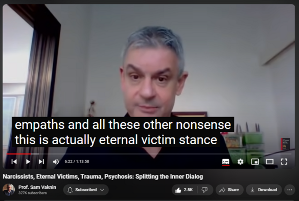 https://www.youtube.com/watch?v=DmhOPnWN4-0
Narcissists, Eternal Victims, Trauma, Psychosis: Splitting the Inner Dialog

69,311 views  2 Jan 2021  Mind of the Psychopathic Narcissist
New study, “The Tendency for Interpersonal Victimhood: The Personality Construct and its Consequences”:

https://www.psypost.org/2020/12/resea...

All narcissists are collapsed and suffer from the Impostor Syndrome

Problem of attribution: many internal objects used to be external. Confusion leads to narcissism or to psychosis.

The Typology of inner objects corresponds to Jungian archetypes:

Self as the authentic voice (in attribution)

Jung: "The shadow, the wise old man, the child, the mother ... and her counterpart, the maiden, and lastly the anima in man and the animus in woman".