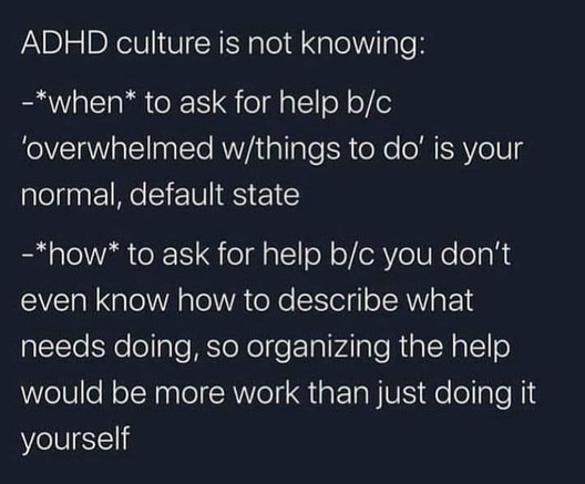 Text reads; ADHD culture is not knowing:
-*when* to ask for helpb/c ‘overwhelmed w/things to do’ is your normal, default state

-*how* to ask for help b/c you don’t even know how to describe what needs doing, so organising the help would be more work than just doing it yourself 