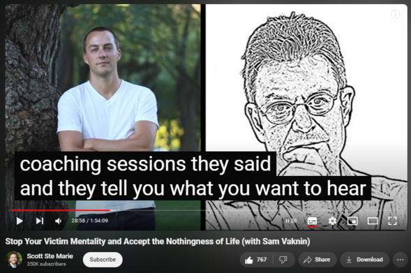 https://www.youtube.com/watch?app=desktop&v=8NSo7UDXG14
Stop Your Victim Mentality and Accept the Nothingness of Life (with Sam Vaknin)


23,624 views  4 Aug 2020  Being Human Podcast
Scott Ste Marie is a Mindfulness Practitioner, Coach and Mentor. Through his lived experience with depression and anxiety he has seen what is truly possible in recovery, healing, and living authentically. If you feel at ease and comfortable with the videos on this channel and Scott's approach to emotional and mental well-being, the resources below may be helpful to you.