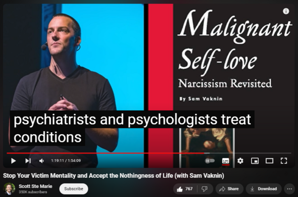 https://www.youtube.com/watch?app=desktop&v=8NSo7UDXG14
Stop Your Victim Mentality and Accept the Nothingness of Life (with Sam Vaknin)


23,624 views  4 Aug 2020  Being Human Podcast
Scott Ste Marie is a Mindfulness Practitioner, Coach and Mentor. Through his lived experience with depression and anxiety he has seen what is truly possible in recovery, healing, and living authentically. If you feel at ease and comfortable with the videos on this channel and Scott's approach to emotional and mental well-being, the resources below may be helpful to you. 

CONQUER ANXIETY COURSE
https://www.scottstemarie.com/conquer...

SPEAK WITH SCOTT
https://www.scottstemarie.com/coaching