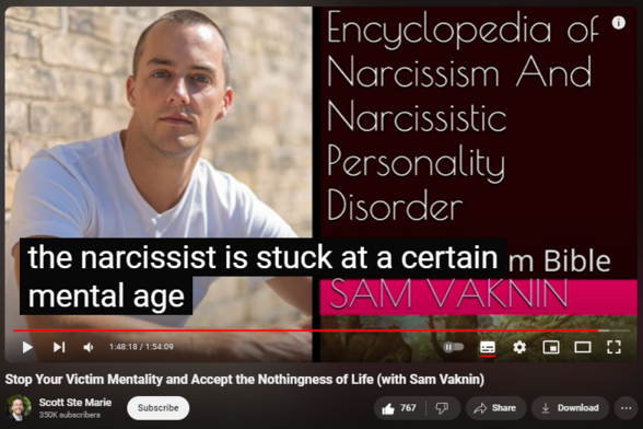 https://www.youtube.com/watch?app=desktop&v=8NSo7UDXG14
Stop Your Victim Mentality and Accept the Nothingness of Life (with Sam Vaknin)


23,624 views  4 Aug 2020  Being Human Podcast
Scott Ste Marie is a Mindfulness Practitioner, Coach and Mentor. Through his lived experience with depression and anxiety he has seen what is truly possible in recovery, healing, and living authentically. If you feel at ease and comfortable with the videos on this channel and Scott's approach to emotional and mental well-being, the resources below may be helpful to you. 

CONQUER ANXIETY COURSE
https://www.scottstemarie.com/conquer...

SPEAK WITH SCOTT
https://www.scottstemarie.com/coaching