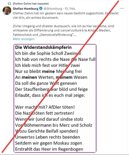 Diether Dehm hat repostet
Stefan Homburg
• @SHomburg • 12. Feb.
Diether Dehm hat mir gestern sein neues Gedicht zugeschickt. Es steckt viel drin, ein echtes Kunstwerk.
Ziviler Umgang und direkter Austausch, wie ich es hier versache, sind wirksamer als Diffamierung und cancel culture a la Amper, Medien, Faktencheck und „Demokratieförderung"....
Mehr anzeigen
Die Widerstandskämpferin
Ich bin die Sophie Scholl Zwein
Ich hab von rechts die Nase die Nase full Ich kleb mich fest vor Hitler zwei Nur so bleibt meine Meinung frei An meinen Werten, meinem Wesen Da soll die ganze Welt genesen Der Stauffenberg war blöd und feige Erlaubt, dass ici es euch mal zeige:
Wer macht mit? AfDler töten!
Die Nazikröten fett zertreten!
Wenn wir (und darauf sindse stolz Vor Böhmermann bis Merz und Scholz
Wozu Gerichte Beifall spenden)
Unwertes Leben rechts beenden Seitdem wir gegen Moskau zogen Erstrahlt das Heer im Regenbogen