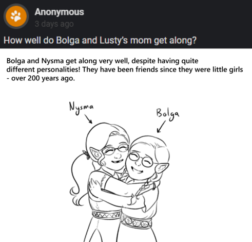 Text: Anon asks "How well do Bolga and Lusty's mom get along?"
Dan's answer "Bolga and Nysma get along very well, despite having quite different personalities! They have been friends since they were little girls over 200 years ago".
Drawing: Nysma and Bolga as two young girls, around 7 years of age, hugging and smiling cheerily.