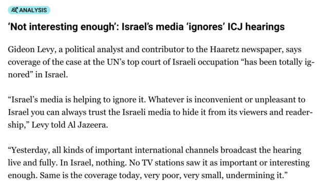 News in Al-Jazeera:

‘Not interesting enough’: Israel’s media ‘ignores’ ICJ hearings
Gideon Levy, a political analyst and contributor to the Haaretz newspaper, says coverage of the case at the UN’s top court of Israeli occupation “has been totally ignored” in Israel.

“Israel’s media is helping to ignore it. Whatever is inconvenient or unpleasant to Israel you can always trust the Israeli media to hide it from its viewers and readership,” Levy told Al Jazeera.

“Yesterday, all kinds of importan…