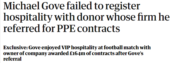 Michael Gove failed to register 
 hospitality with donor whose firm he 
 referred for PPE contracts 
 Exclusive: Gove enjoyed VIP hospitality at football match with 
 owner of company awarded £164m of contracts after Gove's 
 referral
