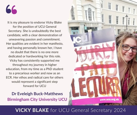 Photo of Eve holding UCU placard with painted writing "HOURLY PAID LECTURER" where "HOURLY PAID" is struck out. 

Text on the left reads:

It is my pleasure to endorse Vicky Blake for the position of UCU general secretary. She is undoubtedly the best candidate, with a clear demonstration of unwavering passion and commitment. Her qualities are evident in her manifesto, and having personally known her, I have no doubt that there is no one more dedicated or hard-working for this role. Vicky has consistently supported me throughout my journey and higher education, from my time as a PhD student to a precarious worker and now as an ECR. Her ethos and radical care for others would represent a significant step forward for UCU.

Dr Eveleigh Buck Matthews.
Birmingham City University UCU