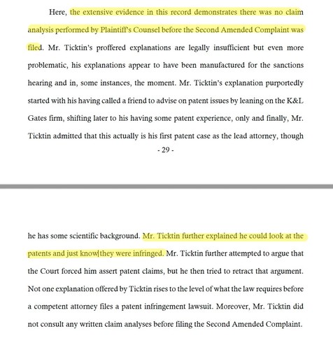 "Here, the extensive evidence in this record demonstrates there was no claim
analysis performed by Plaintiff’s Counsel before the Second Amended Complaint was
filed. Mr. Ticktin’s proffered explanations are legally insufficient but even more
problematic, his explanations appear to have been manufactured for the sanctions
hearing and in, some instances, the moment. Mr. Ticktin’s explanation purportedly
started with his having called a friend to advise on patent issues by leaning on the K&L
Gates…