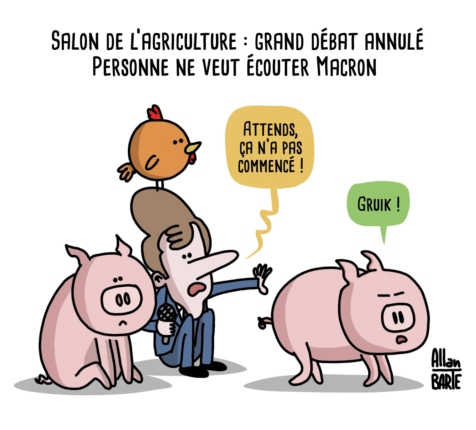 
Titre : Salon de l’agriculture : grand débat annulé
Personne ne veut écouter Macron

Macron, un micro à la main, une poule sur la tête et un cochon à son côté tente de retenir un autre cochon :
- Attends, ça n'a pas commencé !
Le cochon s'éloignant mécontent :
- Gruik !