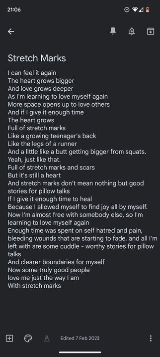 Screenshot of text

Stretch Marks

I can feel it again
The heart grows bigger
And love grows deeper
As I'm learning to love myself again
More space opens up to love others
And if I give it enough time
The heart grows
Full of stretch marks
Like a growing teenager's back
Like the legs of a runner
And a little like a butt getting bigger from squats. Yeah, just like that.
Full of stretch marks and scars
But it's still a heart 
And stretch marks don't mean nothing but good stories for pillow talks
If I give it enough time to heal
Because I allowed myself to find joy all by myself. Now I'm almost free with somebody else, so I'm learning to love myself again
Enough time was spent on self hatred and pain, bleeding wounds that are starting to fade, and all I'm left with are some cuddle - worthy stories for pillow talks
And clearer boundaries for myself
Now some truly good people
love me just the way I am
With stretch marks