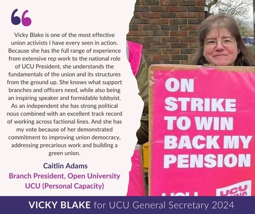 Photo of Caitlin on right holding a pink ON STRIKE TO WIN BACK MY PENSION placard.
Text on left reads: 
Vicky Blake is one of the most effective union activists I have every seen in action. Because she has the full range of experience from extensive rep work to the national role of UCU President, she understands the fundamentals of the union and its structures from the ground up. She knows what support branches and officers need, while also being an inspiring speaker and formidable lobbyist. As an independent she has strong political nous combined with an excellent track record of working across factional lines. And she has my vote because of her demonstrated commitment to improving union democracy, addressing precarious work and building a green union. 
Caitlin Adams
branch president, Open University UCU
(Personal Capacity)