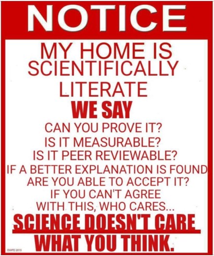 NOTICE

MY HOME IS SCIENTIFICALLY LITERATE

WE SAY CAN YOU PROVE IT? 

IS IT MEASURABLE? 

IS IT PEER REVIEWABLE? 

IF A BETTER EXPLANATION IS FOUND ARE YOU ABLE TO ACCEPT IT? 

IF YOU CAN'T AGREE WITH THIS, WHO CARES.. 

SCIENCE DOESN'T CARE WHAT YOU THINK. 