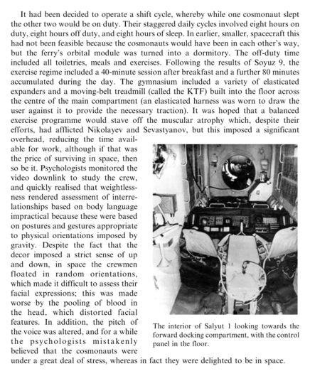 It had been decided to operate a shift cycle, whereby while one cosmonaut slept the other two would be on duty. Their staggered daily cycles involved eight hours on duty, eight hours off duty, and eight hours of sleep. In earlier, smaller, spacecraft this had not been feasible because the cosmonauts would have been in each other’s way, but the ferry’s orbital module was turned into a dormitory. The off-duty time included all toiletries, meals and exercises. Following the results of Soyuz 9, the exercise regime included a 40-minute session after breakfast and a further 80 minutes accumulated during the day. The gymnasium included a variety of elasticated expanders and a moving-belt treadmill (called the KTF) built into the floor across the centre of the main compartment (an elasticated harness was worn to draw the user against it to provide the necessary traction). It was hoped that a balanced exercise programme would stave off the muscular atrophy which, despite their efforts, had afflicted Nikolayev and Sevastyanov, but this imposed a significant overhead, reducing the time available for work, although if that was the price of surviving in space, then so be it. Psychologists monitored the video downlink to study the crew, and quickly realised that weightlessness rendered assessment of interrelationships based on body language impractical because these were based on postures and gestures appropriate to physical orientations imposed by gravity.