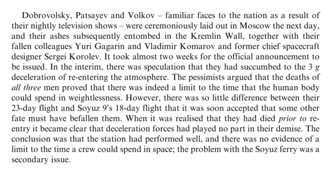 They were exposed to vacuum for fully 12 minutes before, on entering the lower atmosphere, the capsule was repressurised through the still-open valve. Fortunately, the re-entry manoeuvres and the parachute deployment were automatic.

Dobrovolsky, Patsayev and Volkov – familiar faces to the nation as a result of their nightly television shows – were ceremoniously laid out in Moscow the next day, and their ashes subsequently entombed in the Kremlin Wall, together with their fallen colleagues Yuri Gagarin and Vladimir Komarov and former chief spacecraft designer Sergei Korolev. It took almost two weeks for the official announcement to be issued. In the interim, there was speculation that they had succumbed to the 3 g deceleration of re-entering the atmosphere. The pessimists argued that the deaths of *all three* men proved that there was indeed a limit to the time that the human body could spend in weightlessness. However, there was so little difference between their 23-day flight and Soyuz 9’s 18-day flight that it was soon accepted that some other fate must have befallen them. When it was realised that they had died *prior to* reentry it became clear that deceleration forces had played no part in their demise. The conclusion was that the station had performed well, and there was no evidence of a limit to the time a crew could spend in space; the problem with the Soyuz ferry was a secondary issue.