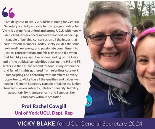 Pic: Rachel & Vicky at picket
Text: 
I am delighted to see Vicky Blake running for General Secretary & fully endorse her campaign–voting for Vicky is voting for a united & strong UCU, with hugely dedicated, experienced & even-handed leadership capable of building consensus on all the issues that count for our members. Today, Vicky exudes the same extraordinary energy & passionate commitment to justice, representation and fair play as she did when I met her 14 years ago. Her understanding of the Union & of the political complexities befalling the HE & FE sectors in the UK are second to none, in my experience, & full of insights gathered from relentless casework, campaigning & conferring with members at every opportunity. Vicky has all the qualities & values we need in a General Secretary capable of taking the Union forward – vision, integrity, intellect, tenacity, humility, accountability, transparency – & I support her candidacy without hesitation.
Prof Rachel Cowgill
York UCU Dept Rep