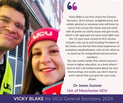 Pic: James & Vicky stood between two red brick buildings in Manchester, James (left) wears hi vis yellow UCU Picket vest, Vicky  wears pink UCU beanie. Both are smiling & top of a UCU placard is visible. 

Text: Vicky Blake is my first choice for General Secretary. She’s honest, straightforward, and widely admired as someone who will listen to voices from across the Union and and work with all parties to clarify issues and get results, which is the approach we most need right now. Her 15-year track record of UCU service includes roles up to and including President of the Union, but she has first-hand experience of workplace marginalisation, and can be relied on to stand up for marginalised and precarious members. She also works harder than almost anyone I know in higher education, to a level where I start to feel a bit embarrassed about my own shortcomings, but luckily you don’t need to worry about that: just give her your vote, please.

--James Sumner University of Manchester UCU