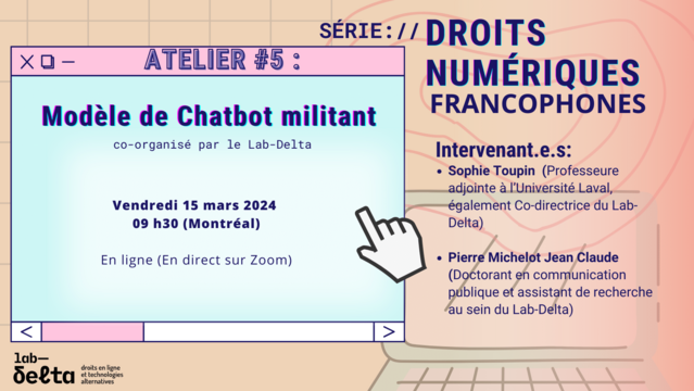 SERIE://DROITS NUMÉRIQUES FRANCOPHONES 

Modéle de Chatbot militant co-organisé par le Lab-Delta le Vendredi 15 mars 2024 à 09 h30 (Montréal) 

En ligne (En direct sur Zoom) 

Intervenant e.s: 
Sophie Toupin (Professeure adjointe al'Université Laval, également Co-directrice du Lab- Delta) 

 Pierre Michelot Jean Claude (Doctorant en commiunication publique et assistant de recherche au sein du Lab-Delta)