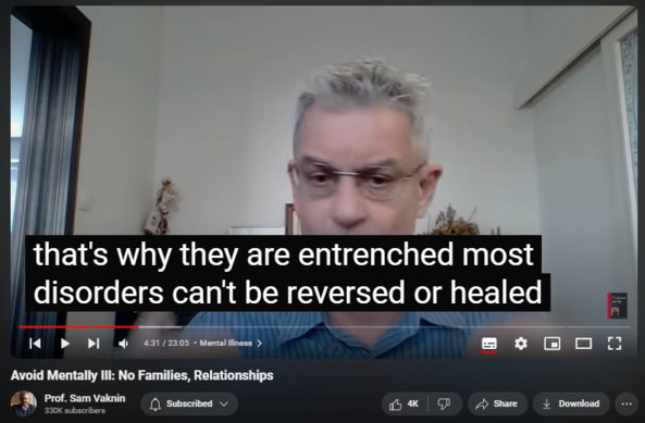 https://www.youtube.com/watch?v=Qy324bkP4Bw
Avoid Mentally Ill: No Families, Relationships
77,573 views  19 Apr 2022  Abuse in Relationships with Narcissists and Psychopaths
Grandiose, unscrupulous, and unethical therapists cater to the mentally ill and disabled person’s most ardent and fervent wish: to be normal. It is like a medical doctor promising a quadriplegic that she would be able to run again.

Truth is: the mentally ill should be sequestered and discouraged from seeking normalcy. They should not have relationships, get married, bear children, have families, gain access to certain institutions.

Some high functioning patients compartmentalize their mental illness: an accomplished professional by day prostitutes herself intoxicated by night; a beloved medical doctor turns pedophile after working hours; a respected politician burgles homes by moonlight.

Their mental illness functions like a pressure valve, a dysregulated and unboundaried release of anxiety, depression, antisocial impulses and other derangements.