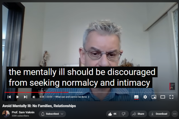 https://www.youtube.com/watch?v=Qy324bkP4Bw
Avoid Mentally Ill: No Families, Relationships

77,573 views  19 Apr 2022  Abuse in Relationships with Narcissists and Psychopaths
Grandiose, unscrupulous, and unethical therapists cater to the mentally ill and disabled person’s most ardent and fervent wish: to be normal. It is like a medical doctor promising a quadriplegic that she would be able to run again.

Truth is: the mentally ill should be sequestered and discouraged from seeking normalcy. They should not have relationships, get married, bear children, have families, gain access to certain institutions.

Some high functioning patients compartmentalize their mental illness: an accomplished professional by day prostitutes herself intoxicated by night; a beloved medical doctor turns pedophile after working hours; a respected politician burgles homes by moonlight.

Their mental illness functions like a pressure valve, a dysregulated and unboundaried release of anxiety, depression, antisocial impulses and other derangements.