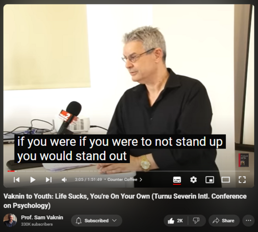 https://www.youtube.com/watch?v=P7HZThtxdBY
Vaknin to Youth: Life Sucks, You're On Your Own (Turnu Severin Intl. Conference on Psychology)
42,531 views  17 May 2022  Interviews and Lectures
Vaknin's message to the young: reality sucks, you are on your own, you are not as special as you would like to believe. So: get on with life!

Drobeta-Turnu Severin: undiscovered gem https://en.wikipedia.org/wiki/Drobeta...

Find and Buy MOST of my BOOKS and eBOOKS in my Amazon Store: https://www.amazon.com/stores/page/60...