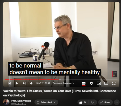 https://www.youtube.com/watch?v=P7HZThtxdBY
Vaknin to Youth: Life Sucks, You're On Your Own (Turnu Severin Intl. Conference on Psychology)
42,531 views  17 May 2022  Interviews and Lectures
Vaknin's message to the young: reality sucks, you are on your own, you are not as special as you would like to believe. So: get on with life!

Drobeta-Turnu Severin: undiscovered gem https://en.wikipedia.org/wiki/Drobeta...

Find and Buy MOST of my BOOKS and eBOOKS in my Amazon Store: https://www.amazon.com/stores/page/60...