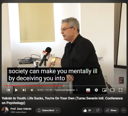 https://www.youtube.com/watch?v=P7HZThtxdBY
Vaknin to Youth: Life Sucks, You're On Your Own (Turnu Severin Intl. Conference on Psychology)

42,531 views  17 May 2022  Interviews and Lectures
Vaknin's message to the young: reality sucks, you are on your own, you are not as special as you would like to believe. So: get on with life!

Drobeta-Turnu Severin: undiscovered gem https://en.wikipedia.org/wiki/Drobeta...

Find and Buy MOST of my BOOKS and eBOOKS in my Amazon Store: https://www.amazon.com/stores/page/60...