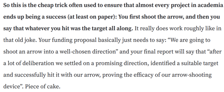 So this is the cheap trick often used to ensure that almost every project in academia ends up being a success (at least on paper): You first shoot the arrow, and then you say that whatever you hit was the target all along. It really does work roughly like in that old joke. Your funding proposal basically just needs to say: “We are going to shoot an arrow into a well-chosen direction” and your final report will say that “after a lot of deliberation we settled on a promising direction, identified a suitable target and successfully hit it with our arrow, proving the efficacy of our arrow-shooting device”. Piece of cake.