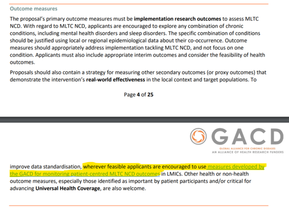 Screenshot from the common call document of the GACD call, describing further specifications for outcome measures to be used:

Outcome measures
The proposal’s primary outcome measures must be implementation research outcomes to assess MLTC
NCD. With regard to MLTC NCD, applicants are encouraged to explore any combination of chronic
conditions, including mental health disorders and sleep disorders. The specific combination of conditions
should be justified using local or regional epidemiological data about their co-occurrence. Outcome
measures should appropriately address implementation tackling MLTC NCD, and not focus on one
condition. Applicants must also include appropriate interim outcomes and consider the feasibility of health
outcomes.
Proposals should also contain a strategy for measuring other secondary outcomes (or proxy outcomes) that demonstrate the intervention’s real-world effectiveness in the local context and target populations. To improve data standardisation, wherever feasible applicants are encouraged to use measures developed by
the GACD for monitoring patient-centred MLTC NCD outcomes in LMICs. Other health or non-health
outcome measures, especially those identified as important by patient participants and/or critical for
advancing Universal Health Coverage, are also welcome.