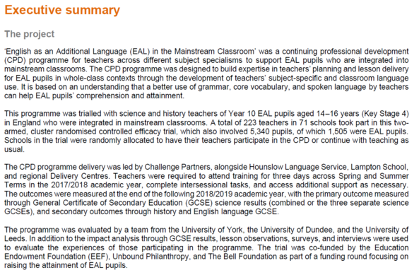 Screenshot of the Executive Summary w/o results of which parts can be reproduced here, even Mastodon allows for too few characters:

‘English as an Additional Language (EAL) in the Mainstream Classroom’ was a continuing professional development (CPD) programme for teachers across different subject specialisms to support EAL pupils who are integrated into mainstream classrooms. The CPD programme was designed to build expertise in teachers’ planning and lesson delivery for EAL pupils in whole-class contexts through the development of teachers’ subject-specific and classroom language use. It is based on an understanding that a better use of grammar, core vocabulary, and spoken language by teachers can help EAL pupils’ comprehension and attainment.
This programme was trialled with science and history teachers of Year 10 EAL pupils aged 14–16 years (Key Stage 4) in England who were integrated in mainstream classrooms. A total of 223 teachers in 71 schools took part in this two-armed, cluster randomised controlled efficacy trial, which also involved 5,340 pupils, of which 1,505 were EAL pupils. Schools in the trial were randomly allocated to have their teachers participate in the CPD or continue with teaching as usual.
The CPD programme delivery was led by Challenge Partners, alongside Hounslow Language Service, Lampton School, and regional Delivery Centres.
